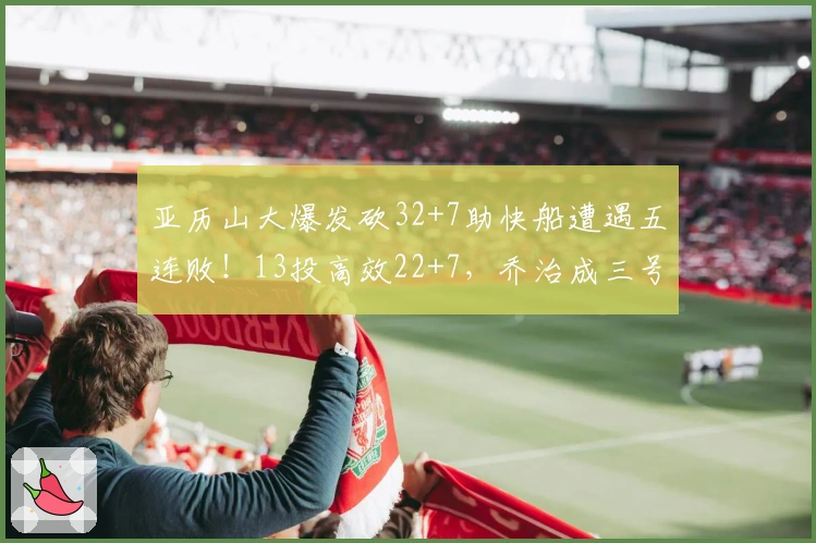 亚历山大爆发砍32+7助快船遭遇五连败！13投高效22+7，乔治成三号人物