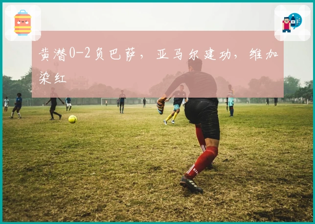 黄潜0-2负巴萨，亚马尔建功，维加染红