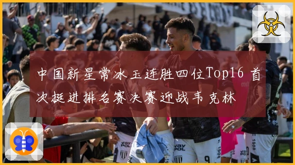 中国新星常冰玉连胜四位Top16 首次挺进排名赛决赛迎战韦克林