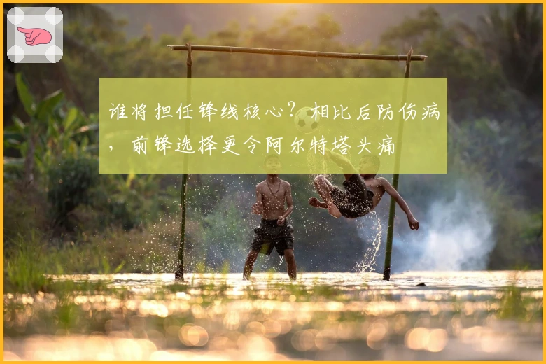 谁将担任锋线核心？相比后防伤病，前锋选择更令阿尔特塔头痛