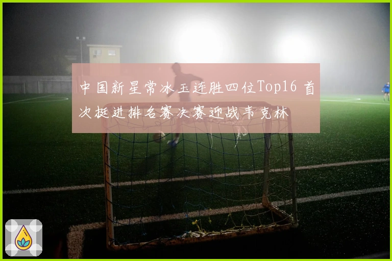 中国新星常冰玉连胜四位Top16 首次挺进排名赛决赛迎战韦克林